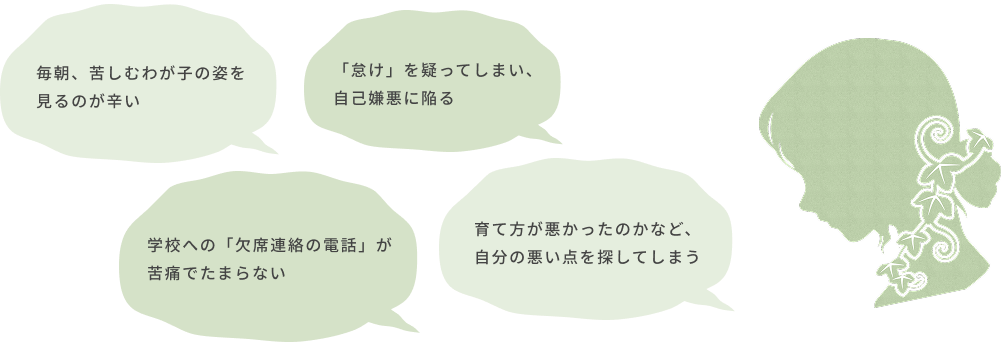 毎朝、苦しむわが子の姿を見るのが辛い 「怠け」を疑ってしまい、自己嫌悪に陥る 学校への「欠席連絡の電話」が苦痛でたまらない 育て方が悪かったのかなど、自分の悪い点を探してしまう
