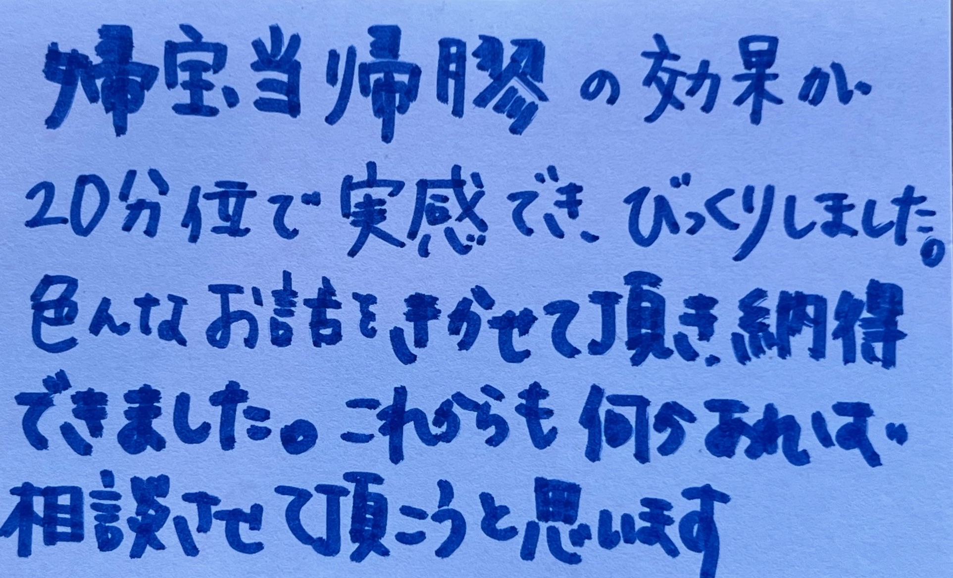 婦宝当帰膠の効果が 20分位で実感でき、びっくりしました。 色んなお話をきかせて頂き納得できました。これからも何かあれば相談させて頂こうと思います