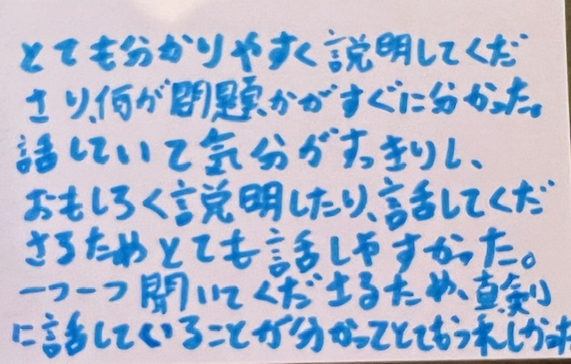 とても分かりやすく説明してくださり、何が問題かがすぐに分かった。
話していて気分がすっきりし、おもしろく説明したり、話してくださるためとても話しすかった。
一つ一つ聞いてくださるため、真剣に話していることが分かってとてもうれしかったです。