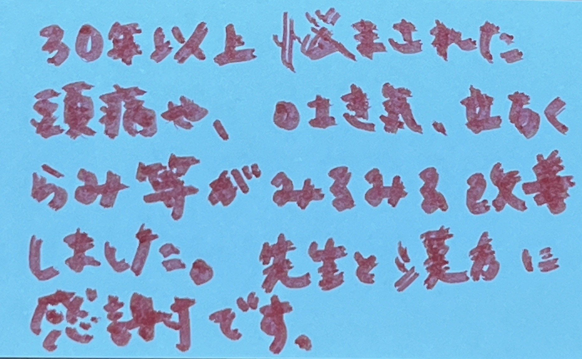 30年以上悩まされた頭痛や吐き気、立ちくらみ等がみるみる改善しました。先生と漢方に感謝です。
